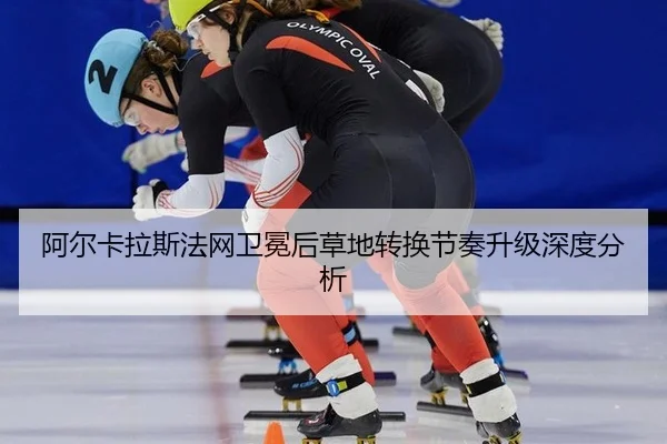 阿尔卡拉斯法网卫冕后草地转换节奏升级深度分析